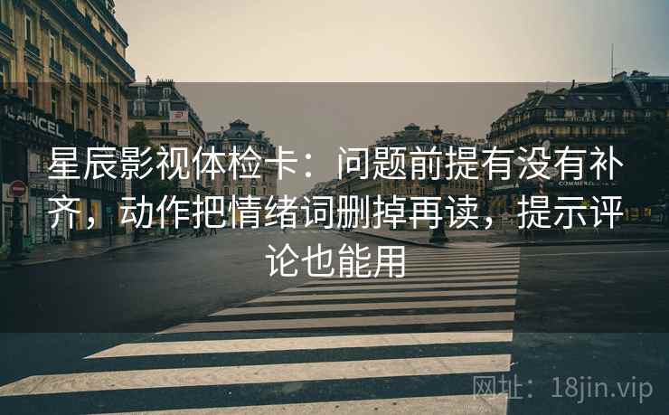 星辰影视体检卡：问题前提有没有补齐，动作把情绪词删掉再读，提示评论也能用
