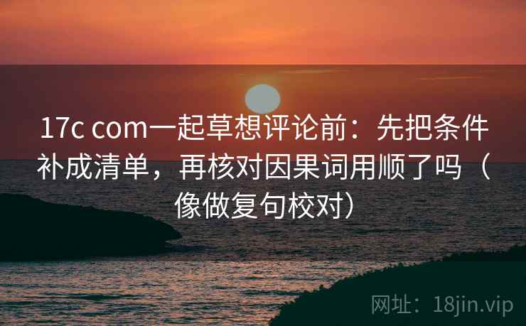 17c com一起草想评论前：先把条件补成清单，再核对因果词用顺了吗（像做复句校对）