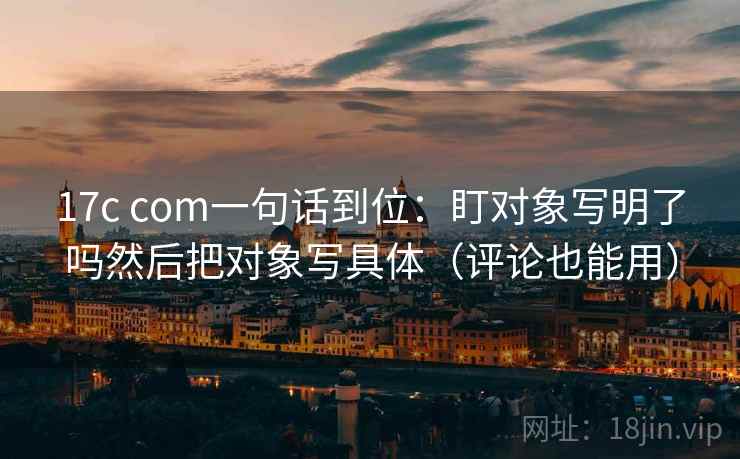 17c com一句话到位：盯对象写明了吗然后把对象写具体（评论也能用）