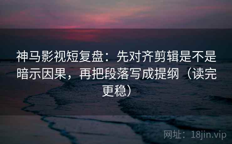 神马影视短复盘：先对齐剪辑是不是暗示因果，再把段落写成提纲（读完更稳）