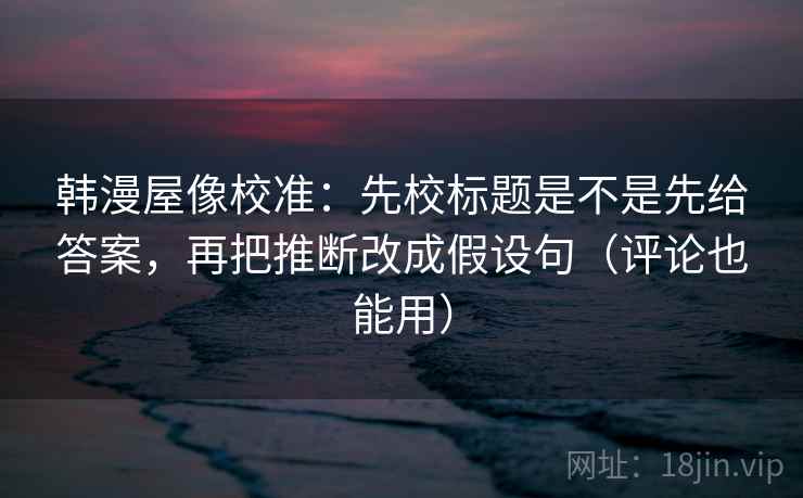 韩漫屋像校准：先校标题是不是先给答案，再把推断改成假设句（评论也能用）