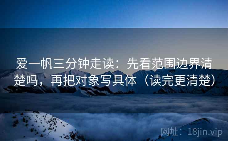 爱一帆三分钟走读：先看范围边界清楚吗，再把对象写具体（读完更清楚）