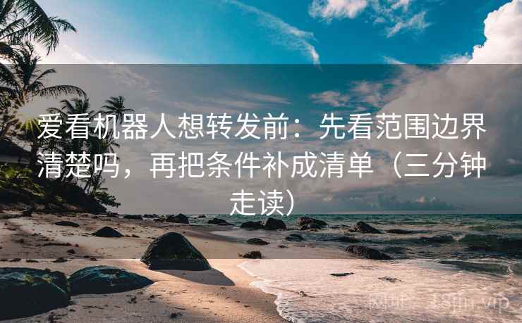 爱看机器人想转发前：先看范围边界清楚吗，再把条件补成清单（三分钟走读）