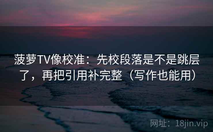 菠萝TV像校准：先校段落是不是跳层了，再把引用补完整（写作也能用）