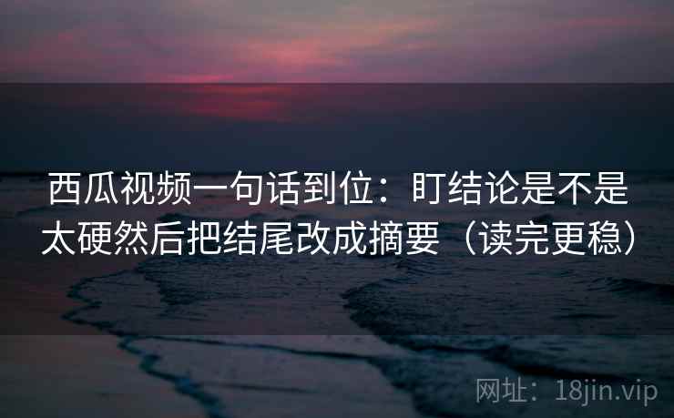 西瓜视频一句话到位：盯结论是不是太硬然后把结尾改成摘要（读完更稳）