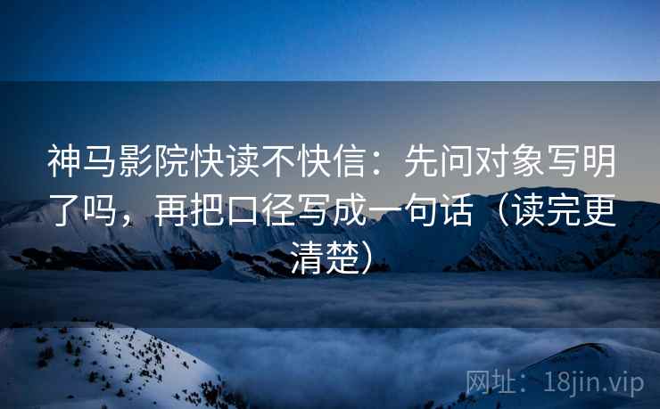神马影院快读不快信：先问对象写明了吗，再把口径写成一句话（读完更清楚）