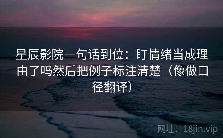 星辰影院一句话到位：盯情绪当成理由了吗然后把例子标注清楚（像做口径翻译）