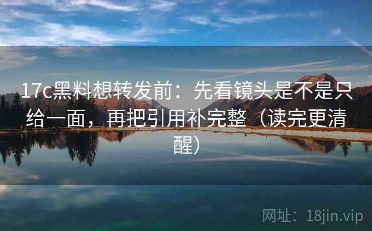 17c黑料想转发前：先看镜头是不是只给一面，再把引用补完整（读完更清醒）