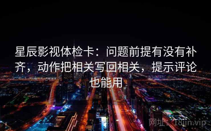 星辰影视体检卡：问题前提有没有补齐，动作把相关写回相关，提示评论也能用
