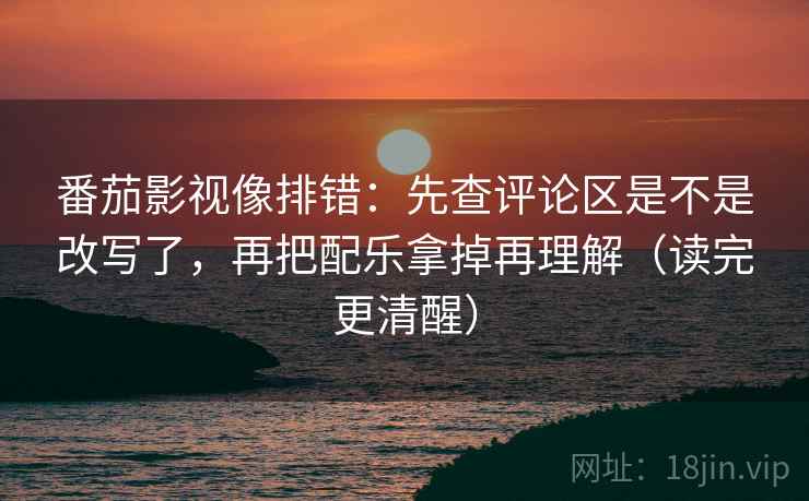 番茄影视像排错：先查评论区是不是改写了，再把配乐拿掉再理解（读完更清醒）