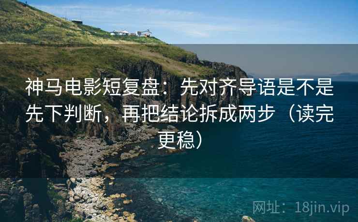 神马电影短复盘：先对齐导语是不是先下判断，再把结论拆成两步（读完更稳）