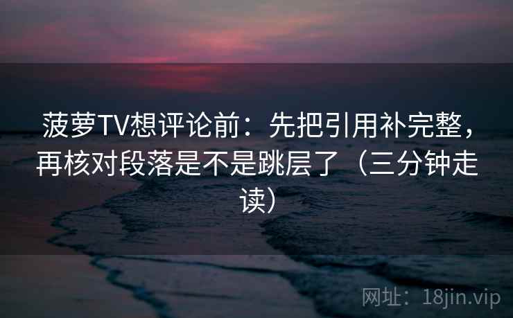 菠萝TV想评论前：先把引用补完整，再核对段落是不是跳层了（三分钟走读）