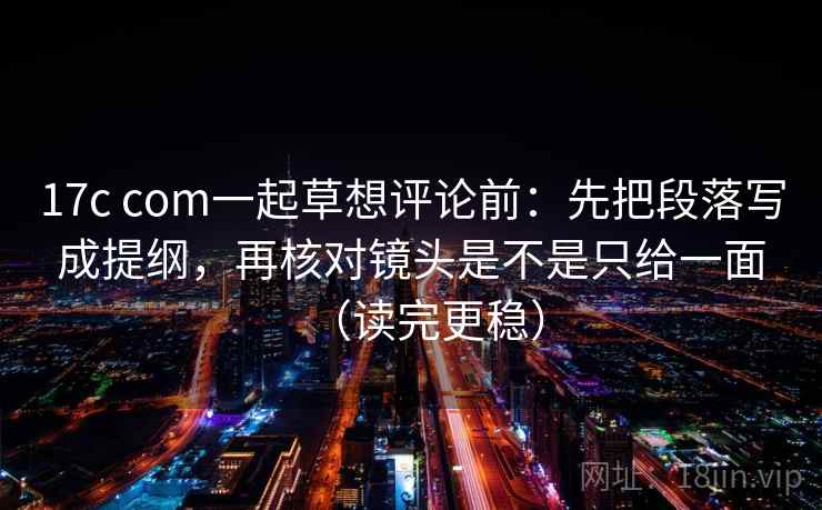 17c com一起草想评论前:先把段落写成提纲,再核对镜头是不是只给一面(读完更稳) 17c com一起草想评论前:先把段落写成提纲,再核对镜头是不是只给一面(读完更稳)