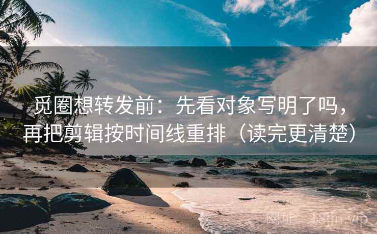 觅圈想转发前：先看对象写明了吗，再把剪辑按时间线重排（读完更清楚）