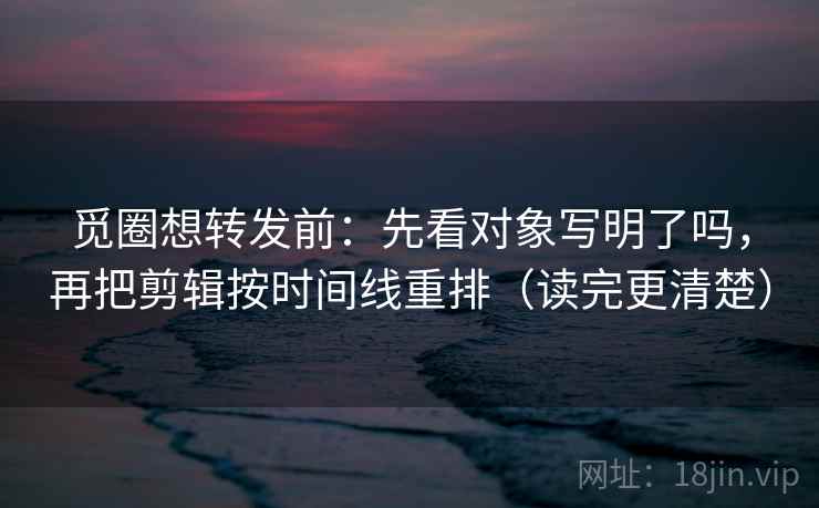 觅圈想转发前:先看对象写明了吗,再把剪辑按时间线重排(读完更清楚) 觅圈想转发前:先看对象写明了吗,再把剪辑按时间线重排(读完更清楚)