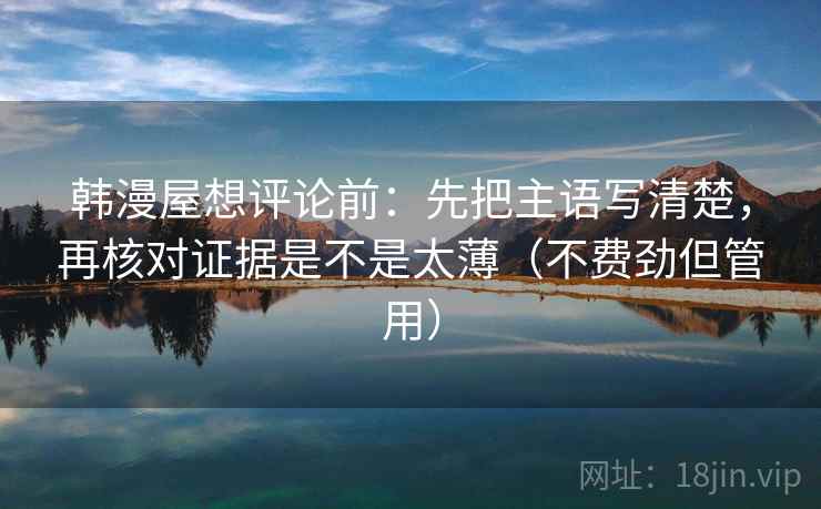 韩漫屋想评论前:先把主语写清楚,再核对证据是不是太薄(不费劲但管用) 韩漫屋想评论前:先把主语写清楚,再核对证据是不是太薄(不费劲但管用)