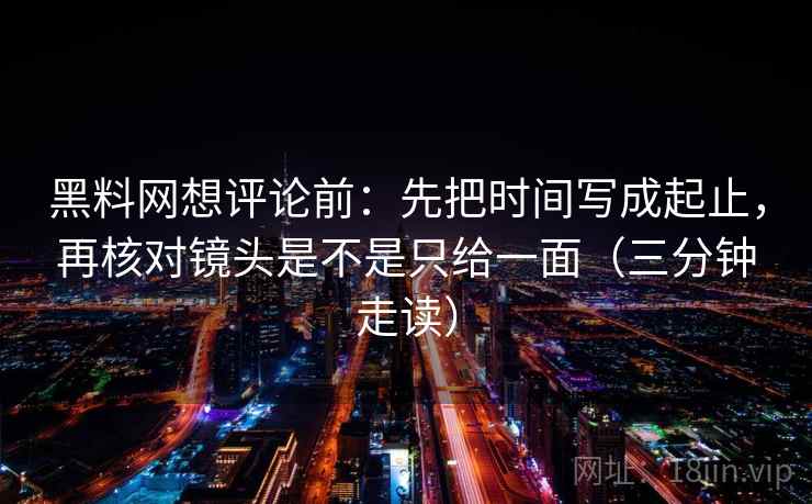 黑料网想评论前：先把时间写成起止，再核对镜头是不是只给一面（三分钟走读）