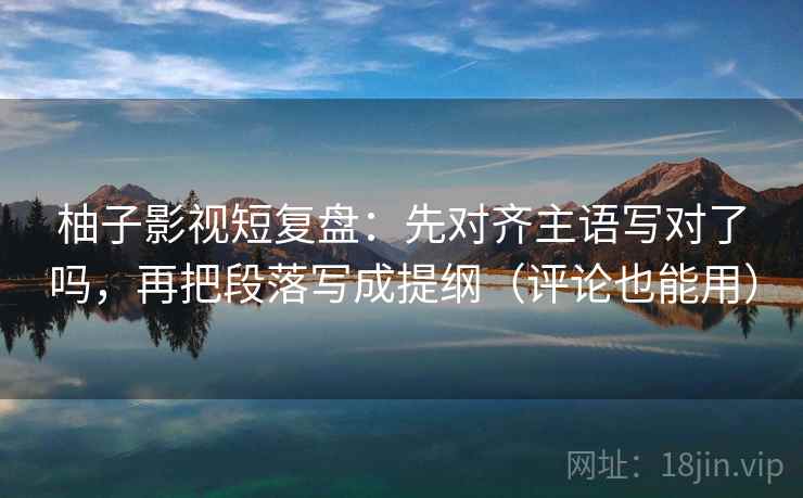 柚子影视短复盘:先对齐主语写对了吗,再把段落写成提纲(评论也能用) 柚子影视短复盘:先对齐主语写对了吗,再把段落写成提纲(评论也能用)