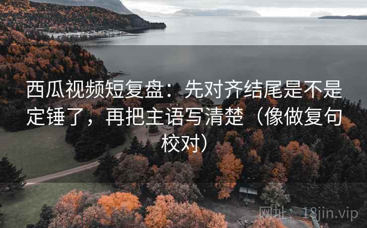 西瓜视频短复盘:先对齐结尾是不是定锤了,再把主语写清楚(像做复句校对) 西瓜视频短复盘:先对齐结尾是不是定锤了,再把主语写清楚(像做复句校对)