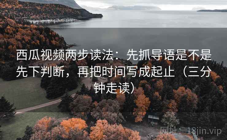 西瓜视频两步读法：先抓导语是不是先下判断，再把时间写成起止（三分钟走读）