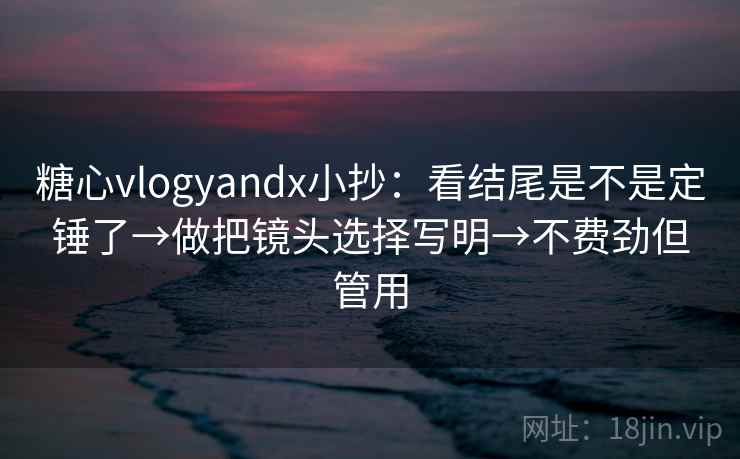 糖心vlogyandx小抄：看结尾是不是定锤了→做把镜头选择写明→不费劲但管用