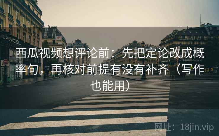 西瓜视频想评论前：先把定论改成概率句，再核对前提有没有补齐（写作也能用）